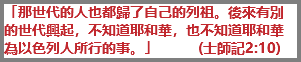「那世代的人也都歸了自己的列祖。後來有別的世代興起，不知道耶和華，也不知道耶和華為以色列人所行的事。」 (士師記2:10)